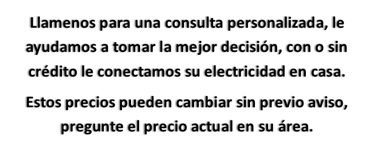 Llamenos para una consulta personalizada, le ayudamos a tomar la mejor decisión, con o sin crédito le conectamos su electricidad en casa. Estos precios pueden cambiar sin previo aviso, pregunte el precio actual en su área.